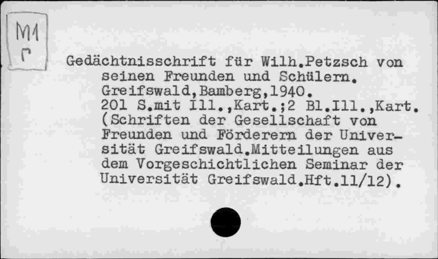 ﻿Gedächtnisschrift für Wilh.Petzsch von seinen Freunden und Schülern.
Gre if swal d, Bamb e rg, 1940.
201 S.mit Ill.,Kart.;2 Bl.Ill.,Kart. (Schriften der Gesellschaft von Freunden und Förderern der Universität Greifswaid.Mitteilungen aus dem Vorgeschichtlichen Seminar der Universität Greifswald.Hft.11/12).